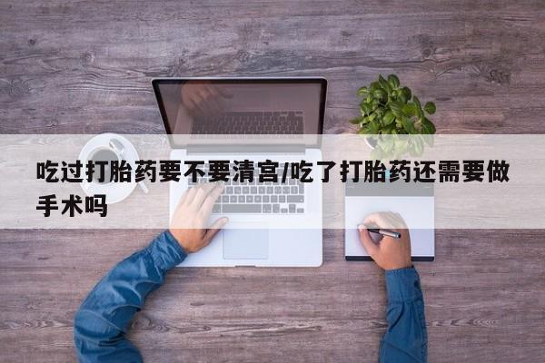 流产药购买吃过打胎药要不要清宫/吃了打胎药还需要做手术吗